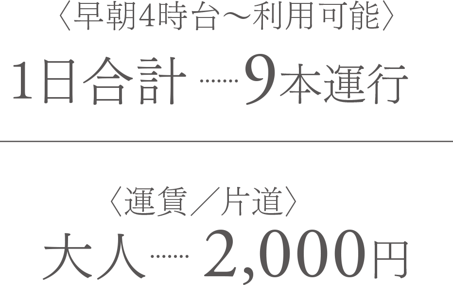 〈早朝4時台〜利用可能〉1日合計　9本運行｜〈運賃／片道〉大人　2,000円